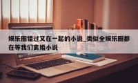 娱乐圈错过又在一起的小说_类似全娱乐圈都在等我们离婚小说