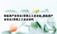 新能源产业包含2家规上工业企业_新能源产业包含2家规上工业企业吗