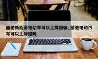 丽驰新能源电动车可以上牌照嘛_丽驰电动汽车可以上牌照吗