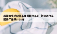 新能源电池配件工作是做什么的_新能源汽车配件厂是做什么的