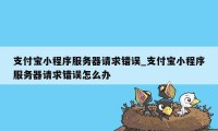 支付宝小程序服务器请求错误_支付宝小程序服务器请求错误怎么办