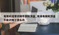 电视机经常识别不到机顶盒_有线电视机顶盒不能识别了怎么办