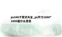 ps100个常识大全_ps尺寸1000*1000是什么意思