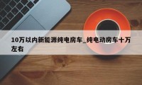 10万以内新能源纯电房车_纯电动房车十万左右