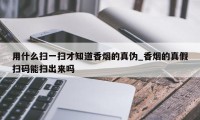 用什么扫一扫才知道香烟的真伪_香烟的真假扫码能扫出来吗