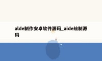 alde制作安卓软件源码_aide绘制源码