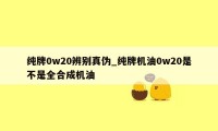 纯牌0w20辨别真伪_纯牌机油0w20是不是全合成机油