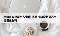 电脑黑客控制别人电脑_黑客可以控制别人电脑摄像头吗