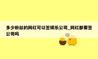 多少粉丝的网红可以签娱乐公司_网红都要签公司吗