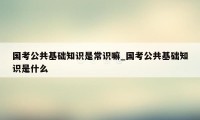 国考公共基础知识是常识嘛_国考公共基础知识是什么