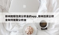 郑州提取住房公积金的app_郑州住房公积金如何提取公积金