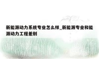 新能源动力系统专业怎么样_新能源专业和能源动力工程差别