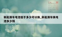 新能源车电池低于多少可以换_新能源车换电池多少钱