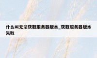 什么叫无法获取服务器版本_获取服务器版本失败