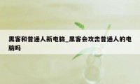 黑客和普通人新电脑_黑客会攻击普通人的电脑吗