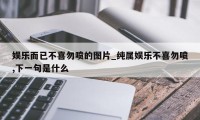 娱乐而已不喜勿喷的图片_纯属娱乐不喜勿喷,下一句是什么