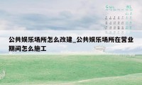 公共娱乐场所怎么改建_公共娱乐场所在营业期间怎么施工