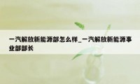 一汽解放新能源部怎么样_一汽解放新能源事业部部长