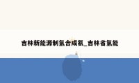 吉林新能源制氢合成氨_吉林省氢能