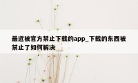 最近被官方禁止下载的app_下载的东西被禁止了如何解决