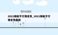 2021辣椒干行情走势_2021辣椒干行情走势最新