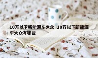 10万以下新能源车大众_10万以下新能源车大众有哪些