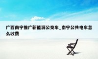 广西南宁推广新能源公交车_南宁公共电车怎么收费