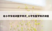 给小学生培训医学常识_小学生医学知识讲座