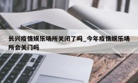 长兴疫情娱乐场所关闭了吗_今年疫情娱乐场所会关门吗