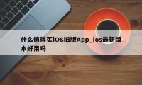 什么值得买iOS旧版App_ios最新版本好用吗