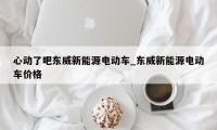 心动了吧东威新能源电动车_东威新能源电动车价格