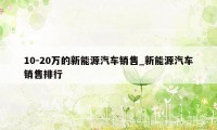 10-20万的新能源汽车销售_新能源汽车销售排行