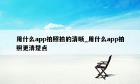 用什么app拍照拍的清晰_用什么app拍照更清楚点