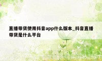 直播带货使用抖音app什么版本_抖音直播带货是什么平台