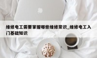 维修电工需要掌握哪些维修常识_维修电工入门基础知识