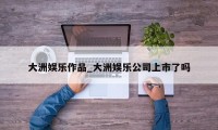 大洲娱乐作品_大洲娱乐公司上市了吗