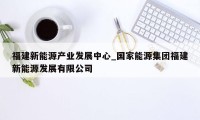 福建新能源产业发展中心_国家能源集团福建新能源发展有限公司