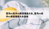 菜鸟vs高手vs黑客建造火车_菜鸟vs高手vs黑客建造火车游戏