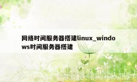 网络时间服务器搭建linux_windows时间服务器搭建