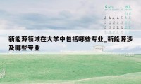 新能源领域在大学中包括哪些专业_新能源涉及哪些专业