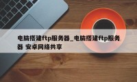 电脑搭建ftp服务器_电脑搭建ftp服务器 安卓网络共享