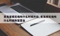 青海省娱乐场所什么时候开放_青海娱乐场所什么时候恢复营业