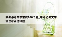 中考必考文学常识100个题_中考必考文学常识考点选择题