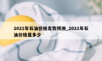 2021年石油价格走势预测_2021年石油价格是多少