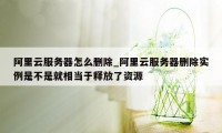 阿里云服务器怎么删除_阿里云服务器删除实例是不是就相当于释放了资源