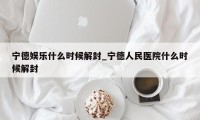 宁德娱乐什么时候解封_宁德人民医院什么时候解封