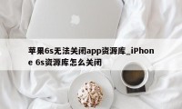 苹果6s无法关闭app资源库_iPhone 6s资源库怎么关闭