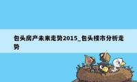 包头房产未来走势2015_包头楼市分析走势