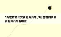 5万左右的长安新能源汽车_5万左右的长安新能源汽车有哪些