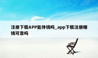 注册下载APP能挣钱吗_app下载注册赚钱可靠吗